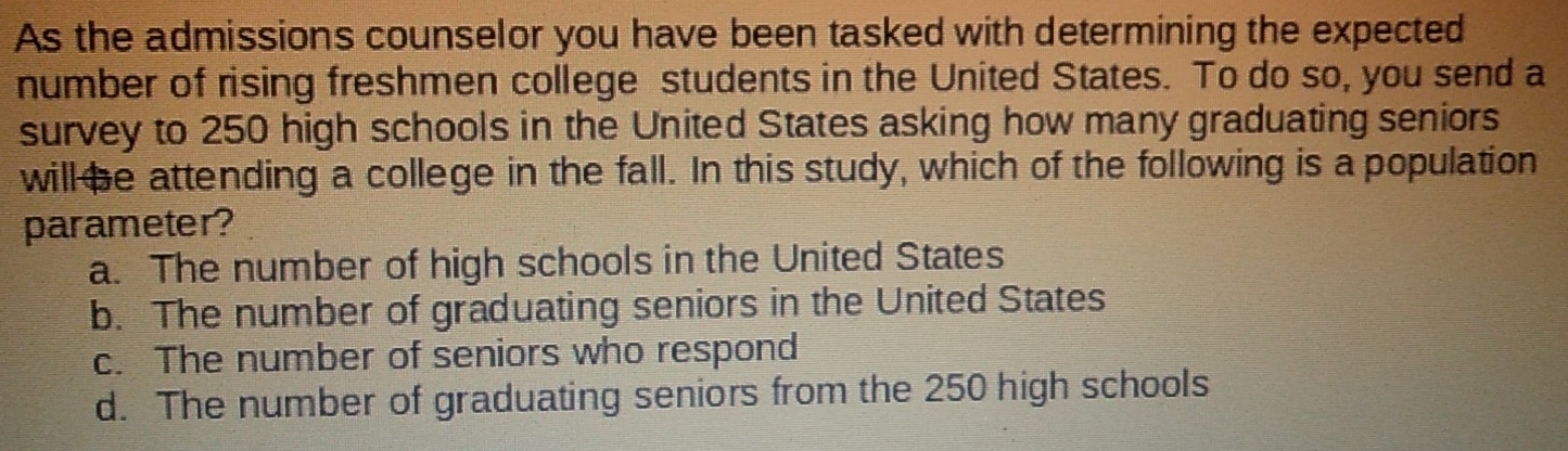 As the admissions counselor you have been tasked with determining the expected
number of rising freshmen college students in the United States. To do so, you send a
survey to 250 high schools in the United States asking how many graduating seniors
will be attending a college in the fall. In this study, which of the following is a population
parameter?
a. The number of high schools in the United States
b. The number of graduating seniors in the United States
c. The number of seniors who respond
d. The number of graduating seniors from the 250 high schools