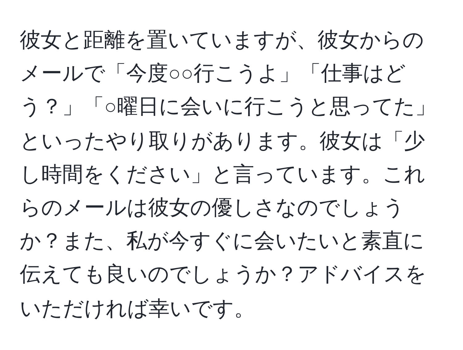 彼女と距離を置いていますが、彼女からのメールで「今度○○行こうよ」「仕事はどう？」「○曜日に会いに行こうと思ってた」といったやり取りがあります。彼女は「少し時間をください」と言っています。これらのメールは彼女の優しさなのでしょうか？また、私が今すぐに会いたいと素直に伝えても良いのでしょうか？アドバイスをいただければ幸いです。