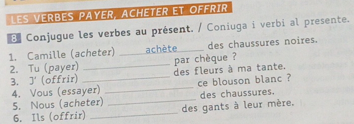 LES VERBES PAYER, ACHETER ET OFFRIR 
3 Conjugue les verbes au présent. / Coniuga i verbi al presente. 
1. Camille (acheter) _achète des chaussures noires. 
2. Tu (payer) _par chèque ? 
3. J' (offrir) _des fleurs à ma tante. 
4. Vous (essayer) _ce blouson blanc ? 
5. Nous (acheter) _des chaussures. 
6. Ils (offrir) _des gants à leur mère.