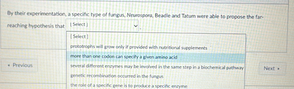 By their experimentation, a specific type of fungus, Neurospora, Beadle and Tatum were able to propose the far-
reaching hypothesis that [ Select ]
[ Select ]
prototrophs will grow only if provided with nutritional supplements
more than one codon can specify a given amino acid
Previous several different enzymes may be involved in the same step in a biochemical pathway Next »
genetic recombination occurred in the fungus
the role of a specific gene is to produce a specific enzyme