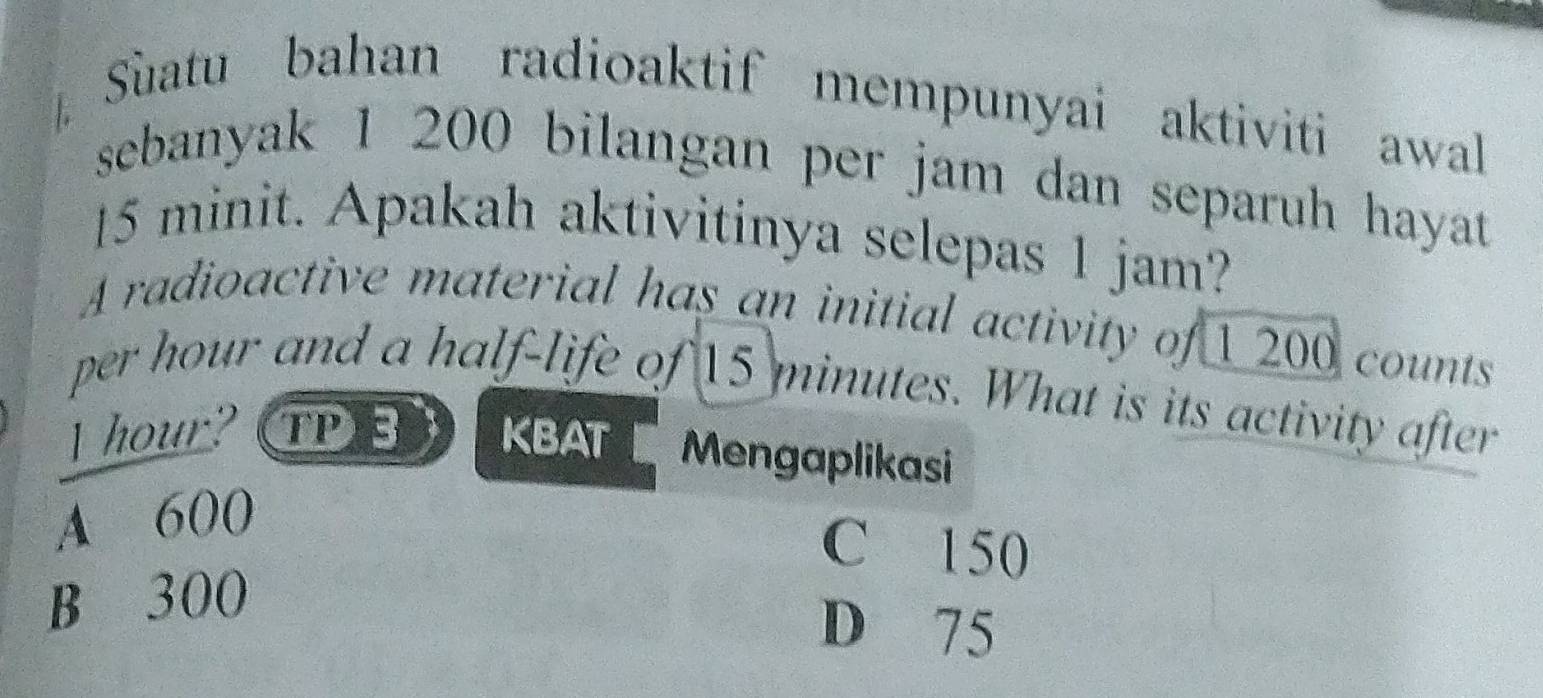 Sùatu bahan radioaktif mempunyai aktiviti awall
sebanyak 1 200 bilangan per jam dan separuh hayat
15 minit. Apakah aktivitinya selepas 1 jam?
A radioactive material has an initial activity of 1 200 counts
per hour and a half-life of 15 minutes. What is its activity after
l hour? TPE KBAT Mengaplikasi
A 600
C 150
B 300
D 75