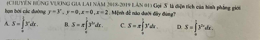 (CHUYÊN HÜNG VƯƠNG GIA LAI NÃM 2018-2019 LÂN 01) Gọi S là diện tích của hình phẳng giới
hạn bởi các đường y=3^x, y=0, x=0, x=2. Mệnh đề nào dưới đây đúng?
A. S=∈tlimits _0^(23^x)dx. B. S=π ∈tlimits _0^(23^2x)dx. C. S=π ∈tlimits _0^((frac π)4)3^xdx. D. S=∈tlimits _0^(23^2x)dx.