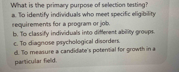 What is the primary purpose of selection testing?
a. To identify individuals who meet specific eligibility
requirements for a program or job.
b. To classify individuals into different ability groups.
c. To diagnose psychological disorders.
d. To measure a candidate’s potential for growth in a
particular field.