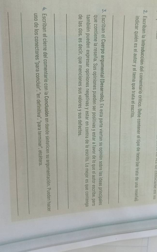 ez de entocarse en su 
2. Escriban la Introducción del comentario crítico. Debe contener el tipo de texto (se trata de una reseña), 
indicar quién es el autor y el tema que trata el escrito. 
_ 
_ 
3. Escriban el Cuerpo argumental (Desarrollo). En esta parte viertan su opinión sobre las ideas principales 
que contiene la reseña. Sus opiniones pueden ser positivas y estar a favor de lo que el autor escribe, pero 
también pueden expresar opiniones negativas y estar en contra de lo escrito. Lo mejor es que contenga 
de las dos, es decir, que menciones sus valores y sus defectos. 
_ 
_ 
4. Escriban el cierre del comentario con la Conclusión en donde sinteticen su argumentación. Pueden hacer 
uso de los conectores ''para concluir'', ''en definitiva'', ''para terminar'', etcétera. 
_ 
_