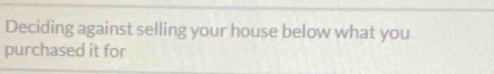 Deciding against selling your house below what you 
purchased it for