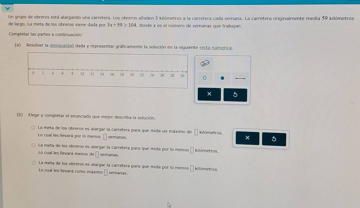 Un grupo de obreros está alargando una carretera. Los obreros añaden 3 kilómetros a la carretera cada semana. La carretera originalmente medía 59 kilómetros
de largo. La meta de los obreros viene dada por 3x+59≥ 104 , donde x es el número de semanas que trabajan.
Completar las partes a continuación:
(a) Resolver la desigualdad dada y representar gráficamente la solución en la siguiente recta númerica.
×
(b) Elegir y completar el enunciado que mejor describa la solución.
La meta de los obreros es alargar la carretera para que mida un máximo de □ kilómetros.
Lo cual les llevará por lo menos □ semanas.
La meta de los obreros es alargar la carretera para que mida por lo menos □ kilómetros.
Lo cual les llevará menos de □ semanas.
La meta de los obreros es alargar la carretera para que mida por lo menos □ kilómetros.
Lo cual les llevará como máximo I semanas.