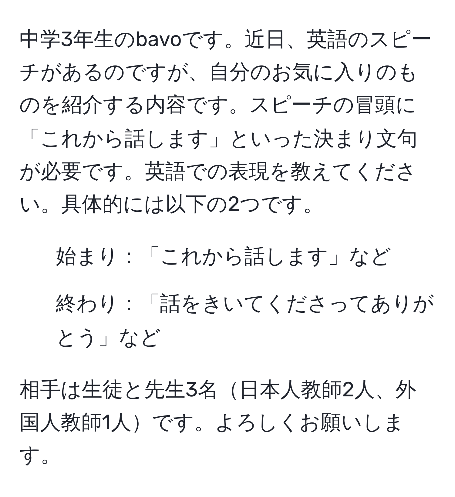 中学3年生のbavoです。近日、英語のスピーチがあるのですが、自分のお気に入りのものを紹介する内容です。スピーチの冒頭に「これから話します」といった決まり文句が必要です。英語での表現を教えてください。具体的には以下の2つです。  
1. 始まり：「これから話します」など  
2. 終わり：「話をきいてくださってありがとう」など  

相手は生徒と先生3名日本人教師2人、外国人教師1人です。よろしくお願いします。