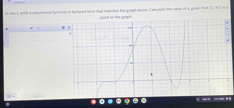 Heba Farhan 
In row 1, write a polynomial function in factored form that matches the graph below. Calculate the value of a, given that (0,90) is a 
+ 
2 desmos