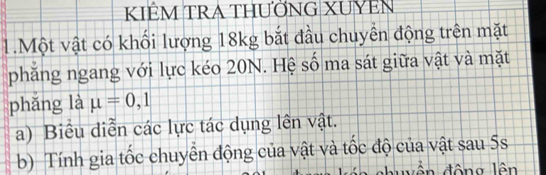 KIÊM TRA THƯỜNG XUYEN 
1.Một vật có khối lượng 18kg bắt đầu chuyển động trên mặt 
phẳng ngang với lực kéo 20N. Hệ số ma sát giữa vật và mặt 
phǎng là mu =0,1
a) Biểu diễn các lực tác dụng lên vật. 
b) Tính gia tốc chuyển động của vật và tốc độ của vật sau 5s
duy ền động lên