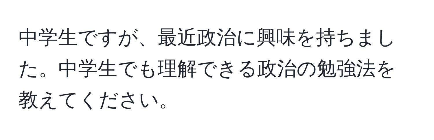 中学生ですが、最近政治に興味を持ちました。中学生でも理解できる政治の勉強法を教えてください。