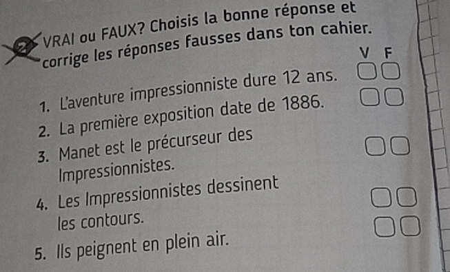 VRAI ou FAUX? Choisis la bonne réponse et 
corrige les réponses fausses dans ton cahier. 
V F 
1. L'aventure impressionniste dure 12 ans. 
2. La première exposition date de 1886. 
3. Manet est le précurseur des 
Impressionnistes. 
4. Les Impressionnistes dessinent 
les contours. 
5. Ils peignent en plein air.