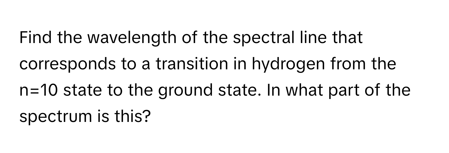 Find the wavelength of the spectral line that corresponds to a transition in hydrogen from the n=10 state to the ground state. In what part of the spectrum is this?