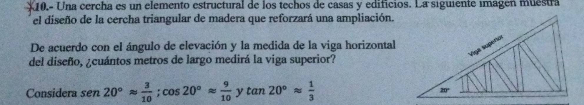10.- Una cercha es un elemento estructural de los techos de casas y edificios. La siguiente imagen muestra
el diseño de la cercha triangular de madera que reforzará una ampliación.
De acuerdo con el ángulo de elevación y la medida de la viga horizontal
del diseño, ¿cuántos metros de largo medirá la viga superior?
Considera sen 20°approx  3/10 ;cos 20°approx  9/10  y tan 20°approx  1/3 