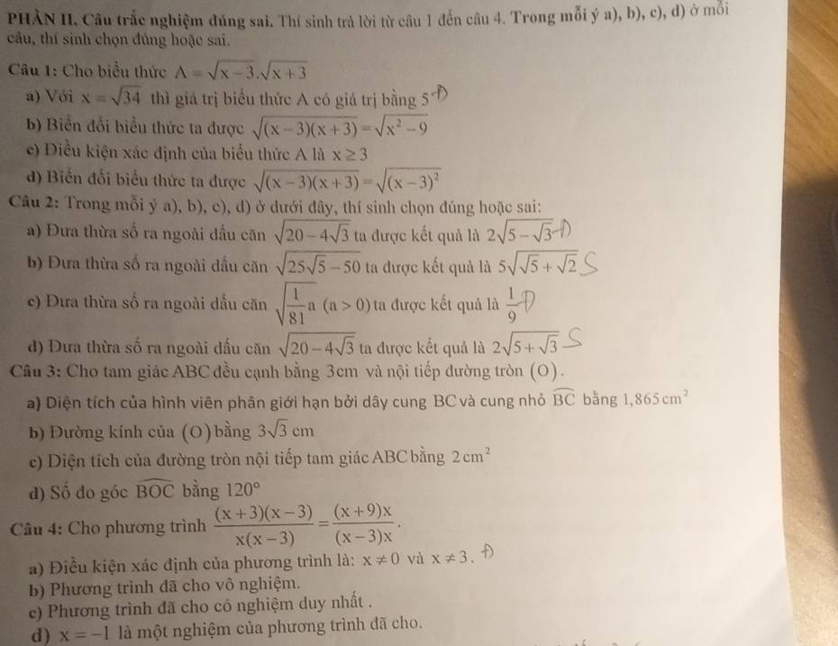 PHÀN II. Câu trắc nghiệm đủng sai. Thí sinh trả lời từ câu 1 đến câu 4. Trong mỗi ý a), b), c), d) ở mỗi
câu, thí sinh chọn đúng hoặc sai.
Câu 1: Cho biểu thức A=sqrt(x-3),sqrt(x+3)
a) Với x=sqrt(34) thì giá trị biểu thức A có giá trị bằng 5
b) Biển đổi biểu thức ta được sqrt((x-3)(x+3))=sqrt(x^2-9)
c) Điều kiện xác định của biểu thức A là x≥ 3
d) Biến đổi biểu thức ta được sqrt((x-3)(x+3))=sqrt((x-3)^2)
Câu 2: Trong mỗi ý a), b), c), d) ở dưới đây, thí sinh chọn đúng hoặc sai:
a) Đưa thừa số ra ngoài đầu căn sqrt(20-4sqrt 3) ta được kết quả là 2√5 − √3-1)
b) Đưa thừa số ra ngoài dấu căn sqrt(25sqrt 5)-50 ta được kết quả là 5sqrt(sqrt 5)+sqrt(2)
c) Dưa thừa số ra ngoài dấu căn sqrt(frac 1)81a(a>0) ta được kết quả là  1/9 ?
d) Dưa thừa số ra ngoài dầu căn sqrt(20-4sqrt 3) ta được kết quả là 2sqrt(5+sqrt 3)
Câu 3: Cho tam giác ABC đều cạnh bằng 3cm và nội tiếp đường tròn (O).
a) Diện tích của hình viên phân giới hạn bởi dây cung BC và cung nhỏ widehat BC bằng 1,865cm^2
b) Đường kính của (O) bằng 3sqrt(3)cm
c) Diện tích của đường tròn nội tiếp tam giác ABC bằng 2cm^2
d) Số đo góc widehat BOC bằng 120°
Câu 4: Cho phương trình  ((x+3)(x-3))/x(x-3) = ((x+9)x)/(x-3)x .
a) Điều kiện xác định của phương trình là: x!= 0 và x!= 3
b) Phương trình đã cho vô nghiệm.
c) Phương trình đã cho có nghiệm duy nhất .
d) x=-1 là một nghiệm của phương trình đã cho.