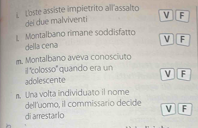 L'oste assiste impietrito all’assalto
dei due malviventi
V F
1. Montalbano rimane soddisfatto
V F
della cena
m. Montalbano aveva conosciuto
il 'colosso' quando era un
V F
adolescente
n. Una volta individuato il nome
dell’uomo, il commissario decide
V F
di arrestarlo