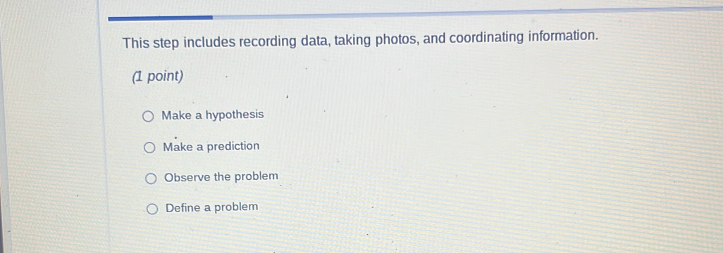 This step includes recording data, taking photos, and coordinating information.
(1 point)
Make a hypothesis
Make a prediction
Observe the problem
Define a problem