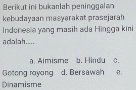 Berikut ini bukanlah peninggalan
kebudayaan masyarakat prasejarah
Indonesia yang masih ada Hingga kini
adalah.....
a. Aimisme b. Hindu C.
Gotong royong d. Bersawah e.
Dinamisme