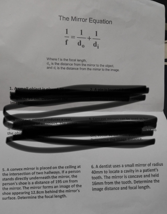 The Mirror Equation
 1/f =frac 1d_o+frac 1d_i
Where f is the focal length,
d_o is the distance from the mirror to the object, 
and d is the distance from the mirror to the image. 
1. A small obiect i pa 2. A pin is located 
gth of 35 cm. Determine the Determine the Image distand 
image distance 
3. A concave mirror produces a real, 4. Concave mirrors can be used as for 
in image of an object. The image shaving or apply in 
is h a n 
the obie 2th of 40
Determine the image distance. 
5. A convex mirror is placed on the ceiling at 6. A dentist uses a small mirror of radius 
the intersection of two hallways. If a person 40mm to locate a cavity in a patient’s 
stands directly underneath the mirror, the tooth. The mirror is concave and held 
person's shoe is a distance of 195 cm from 
the mirror. The mirror forms an image of the 16mm from the tooth. Determine the 
shoe appearing 12.8cm behind the mirror's image distance and focal length. 
surface. Determine the focal length.