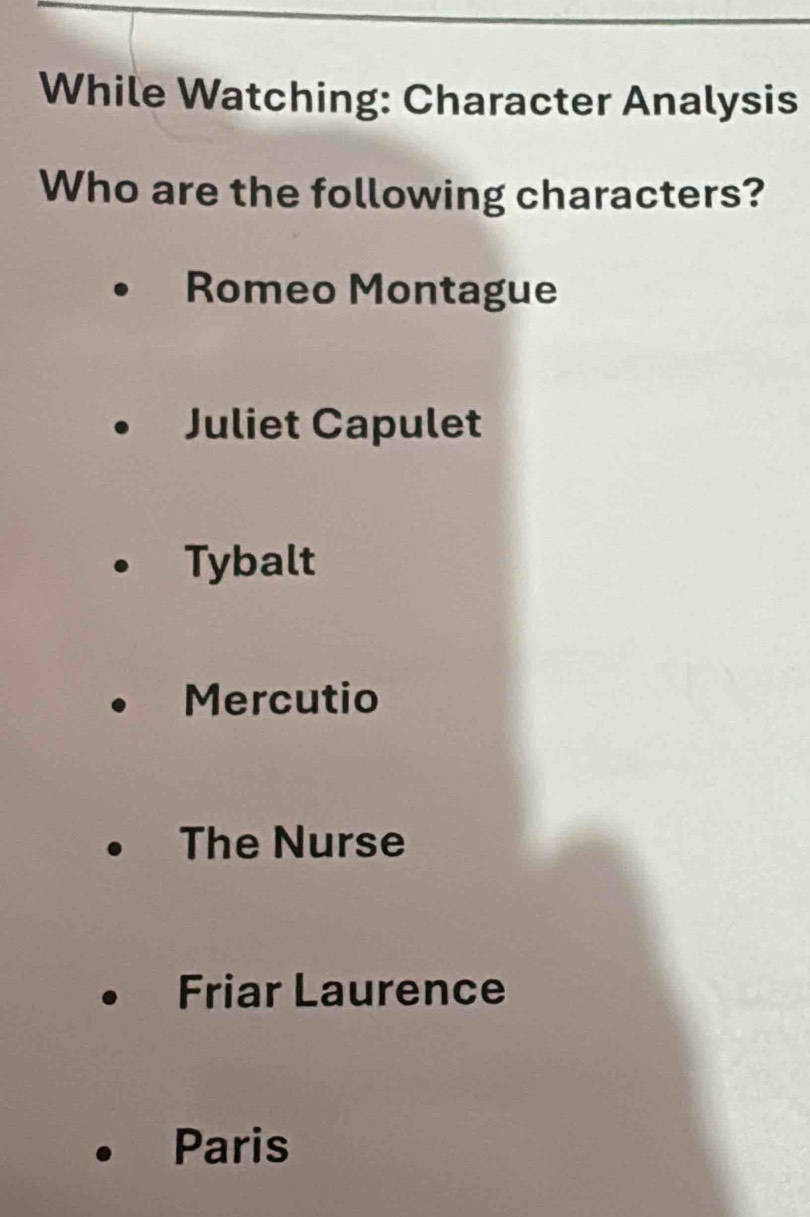 While Watching: Character Analysis
Who are the following characters?
Romeo Montague
Juliet Capulet
Tybalt
Mercutio
The Nurse
Friar Laurence
Paris