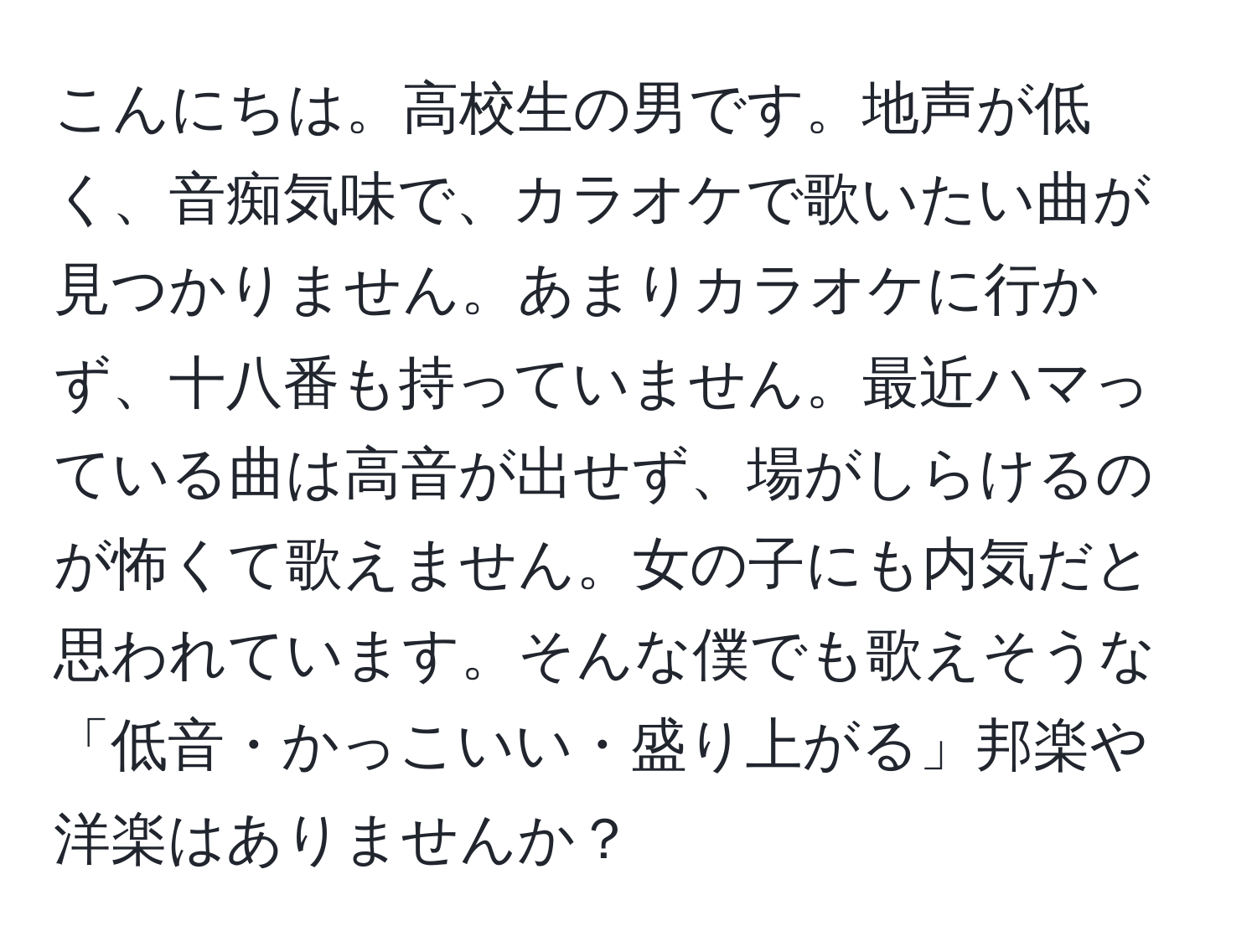 こんにちは。高校生の男です。地声が低く、音痴気味で、カラオケで歌いたい曲が見つかりません。あまりカラオケに行かず、十八番も持っていません。最近ハマっている曲は高音が出せず、場がしらけるのが怖くて歌えません。女の子にも内気だと思われています。そんな僕でも歌えそうな「低音・かっこいい・盛り上がる」邦楽や洋楽はありませんか？