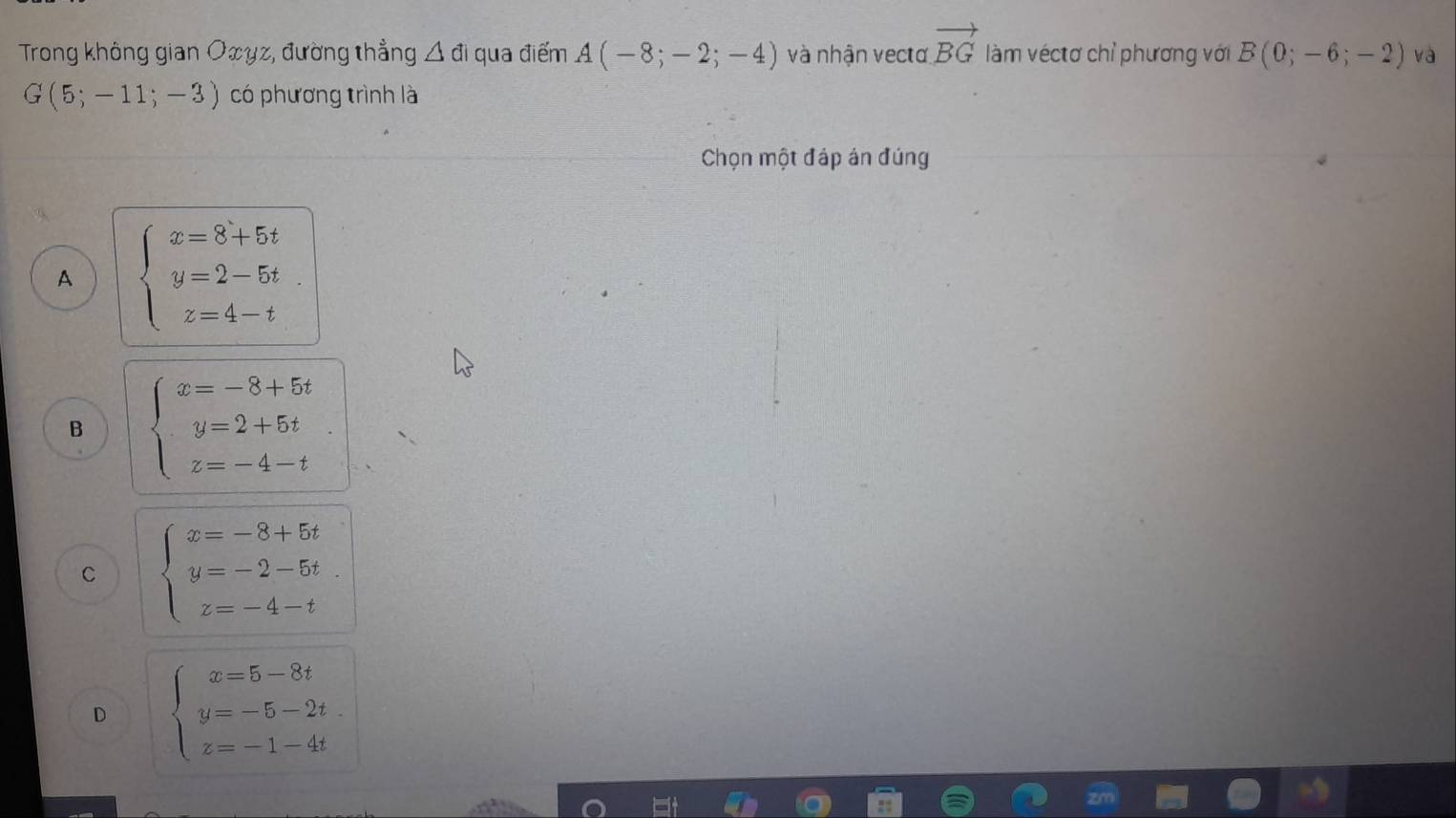 Trong không gian Oxyz, đường thẳng △ di qua điểm A(-8;-2;-4) và nhận vectơ vector BG làm véctơ chỉ phương với B(0;-6;-2) và
G(5;-11;-3) có phương trình là
Chọn một đáp án đúng
A beginarrayl x=8+5t y=2-5t z=4-tendarray.
B beginarrayl x=-8+5t y=2+5t z=-4-tendarray.
C beginarrayl x=-8+5t y=-2-5t. z=-4-tendarray.
D beginarrayl x=5-8t y=-5-2t z=-1-4tendarray.