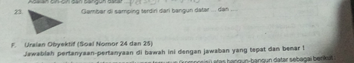 Adalán cin-cin dân bángun datár 
23.Gambar di samping terdiri dari bangun datar ... dan .... 
F. Uraian Obyektif (Soal Nomor 24 dan 25) 
Jawablah pertanyaan-pertanyaan di bawah ini dengan jawaban yang tepat dan benar ! 
romposisi) atas bangun-bangun datar sebagai berikut :