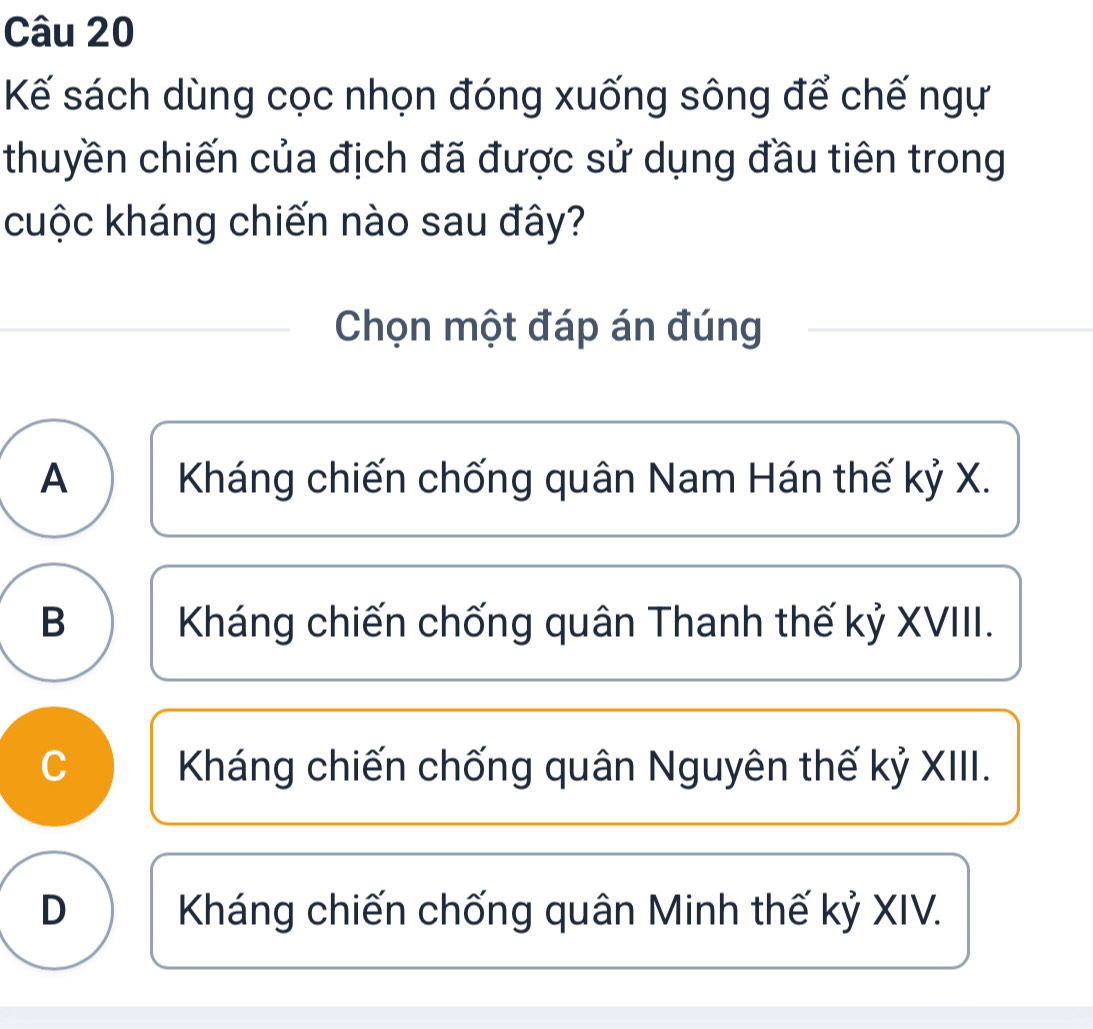 Kế sách dùng cọc nhọn đóng xuống sông để chế ngự
thuyền chiến của địch đã được sử dụng đầu tiên trong
cuộc kháng chiến nào sau đây?
Chọn một đáp án đúng
A Kháng chiến chống quân Nam Hán thế kỷ X.
B Kháng chiến chống quân Thanh thế kỷ XVIII.
C Kháng chiến chống quân Nguyên thế kỷ XIII.
D Kháng chiến chống quân Minh thế kỷ XIV.