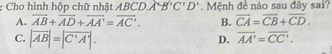 Cho hình hộp chữ nhật A. ABCD.A'B'C'D'. Mệnh đề nào sau đây sai?
A. overline AB+overline AD+overline AA'=overline AC'. B. overline CA=overline CB+overline CD.
C. |overline AB|=|overline C'A'|.
D. overline AA'=overline CC'.