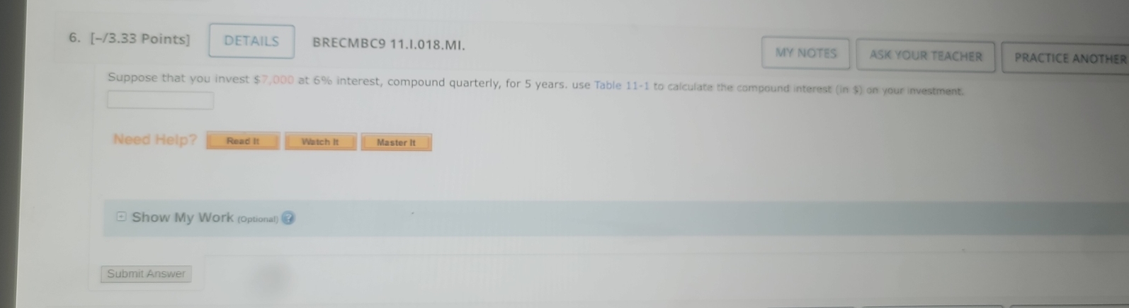 DETAILS BRECMBC9 11.I.018.MI. MY NOTES ASK YOUR TEACHER PRACTICE ANOTHER 
Suppose that you invest $7,000 at 6% interest, compound quarterly, for 5 years. use Table 11-1 to calculate the compound interest (ln $) on your investment. 
Need Help? Read It Watch It Master It 
Show My Work (optional) 
Submit Answer