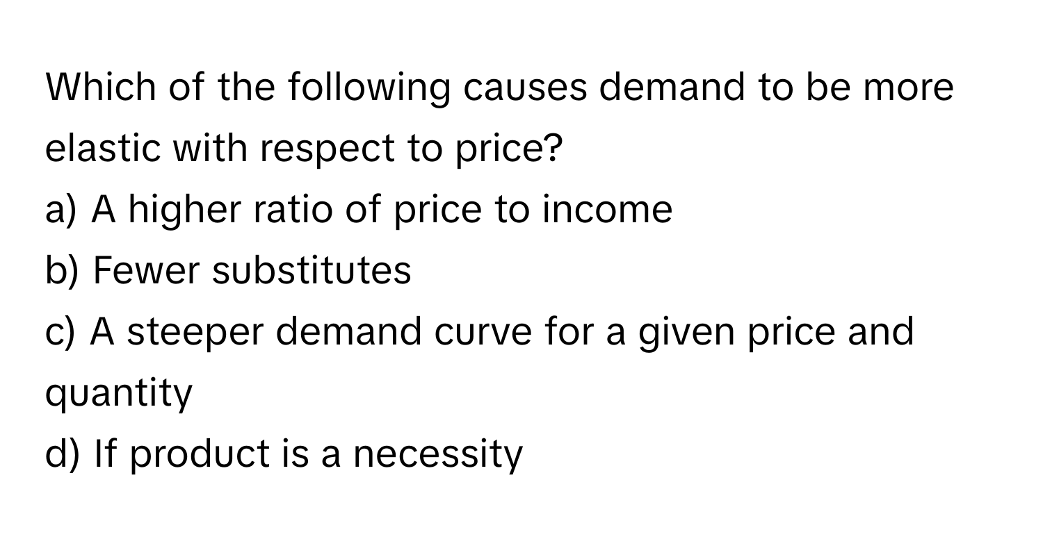 Which of the following causes demand to be more elastic with respect to price?

a) A higher ratio of price to income
b) Fewer substitutes
c) A steeper demand curve for a given price and quantity
d) If product is a necessity