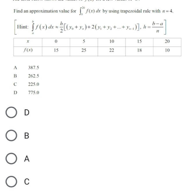 Find an approximation value for ∈t _0^((20)f(x)d dx by using trapezoidal rule with n=4.
Hint: ∈tlimits _a^bf(x)dxapprox frac h)2[(y_0+y_a)+2(y_1+y_2+...+y_n-1)],h= (b-a)/n ]
A 387.5
B 262.5
C 225.0
D 775.0
D
B
A
C