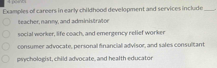 Examples of careers in early childhood development and services include _.
teacher, nanny, and administrator
social worker, life coach, and emergency relief worker
consumer advocate, personal financial advisor, and sales consultant
psychologist, child advocate, and health educator