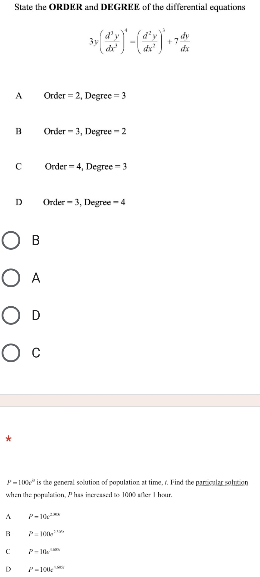 State the ORDER and DEGREE of the differential equations
3y( d^3y/dx^3 )^4=( d^2y/dx^2 )^3+7 dy/dx 
A Order =2 , Degree =3
B Order =3 , Degree =2
C Order =4 , Degree =3
D Order =3 , Degree =4
B
A
D
C
*
P=100e^(kt) is the general solution of population at time, t. Find the particular solution
when the population, P has increased to 1000 after 1 hour.
A P=10e^(2.303t)
B P=100e^(2.303t)
C P=10e^(4.605t)
D P=100e^(4.605t)