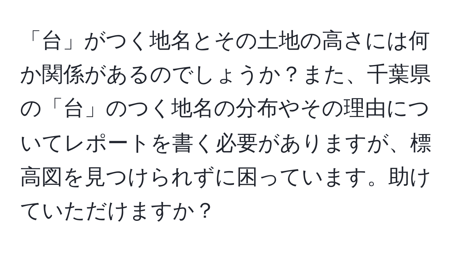 「台」がつく地名とその土地の高さには何か関係があるのでしょうか？また、千葉県の「台」のつく地名の分布やその理由についてレポートを書く必要がありますが、標高図を見つけられずに困っています。助けていただけますか？