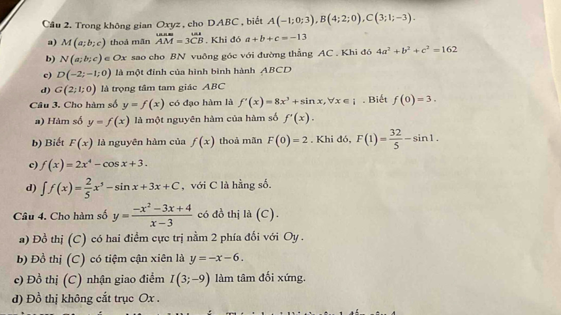 Cầu 2. Trong không gian Oxyz , cho DABC , biết A(-1;0;3),B(4;2;0),C(3;1;-3).
a) M(a;b;c) thoả mãn beginarrayr uuu= AM=3CBendarray. Khi đó a+b+c=-13
b) N(a;b;c)∈ Ox sao cho BN vuông góc với đường thẳng AC . Khi đó 4a^2+b^2+c^2=162
c) D(-2;-1;0) là một đỉnh của hình bình hành ABCD
d) G(2;1;0) là trọng tâm tam giác ABC
Câu 3. Cho hàm số y=f(x) có đạo hàm là f'(x)=8x^3+sin x,forall x∈ i. Biết f(0)=3.
a) Hàm số y=f(x) là một nguyên hàm của hàm số f'(x).
b) Biết F(x) là nguyên hàm của f(x) thoả mãn F(0)=2. Khi đó, F(1)= 32/5 -sin 1.
c) f(x)=2x^4-cos x+3.
d) ∈t f(x)= 2/5 x^5-sin x+3x+C , với C là hằng số.
Câu 4. Cho hàm số y= (-x^2-3x+4)/x-3  có đồ thị là (C).
a) Đồ thị (C) có hai điểm cực trị nằm 2 phía đối với Oy .
b) Đồ thị (C) có tiệm cận xiên là y=-x-6.
c) Đồ thị (C) nhận giao điểm I(3;-9) làm tâm đối xứng.
d) Đồ thị không cắt trục Ox .