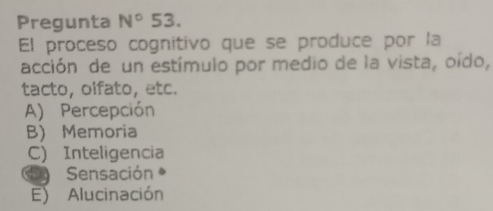 Pregunta N°53. 
El proceso cognitivo que se produce por la
acción de un estímulo por medio de la vista, oído,
tacto, olfato, etc.
A) Percepción
B) Memoria
C) Inteligencia
Sensación
E) Alucinación