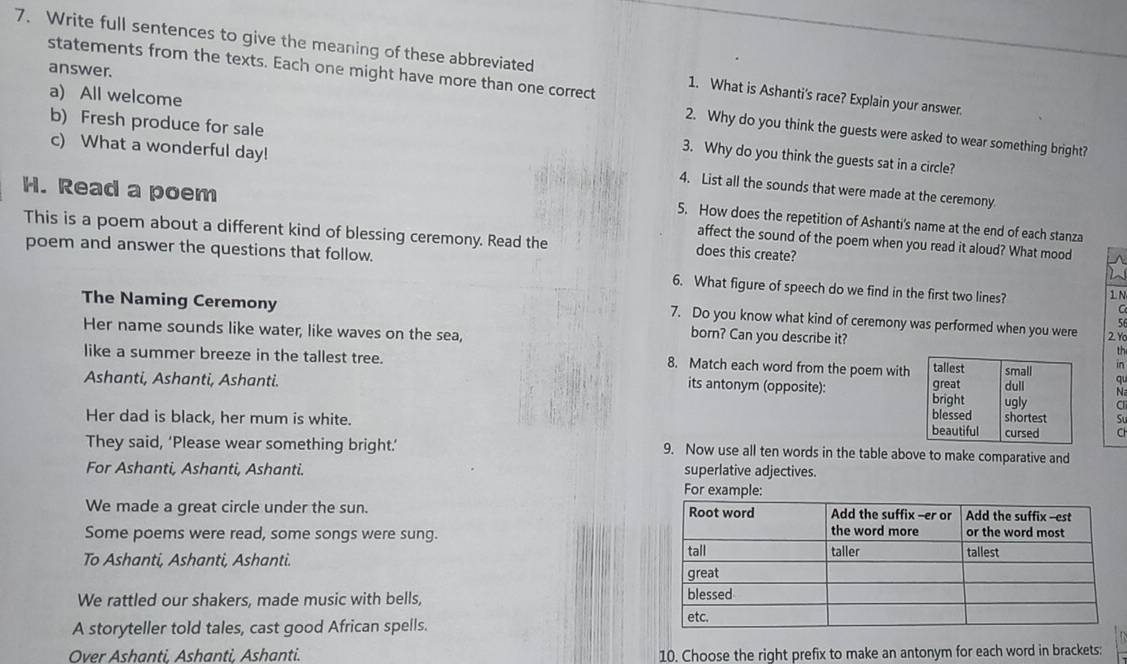 Write full sentences to give the meaning of these abbreviated 1. What is Ashanti's race? Explain your answer. 
statements from the texts. Each one might have more than one correct 
answer. 
2. Why do you think the guests were asked to wear something bright? 
a) All welcome 3. Why do you think the guests sat in a circle? 
c) What a wonderful day! 
b) Fresh produce for sale 4. List all the sounds that were made at the ceremony 
H. Read a poem affect the sound of the poem when you read it aloud? What mood 
5. How does the repetition of Ashanti's name at the end of each stanza 
This is a poem about a different kind of blessing ceremony. Read the does this create? 
poem and answer the questions that follow. 6. What figure of speech do we find in the first two lines? 1N 
a 
The Naming Ceremony born? Can you describe it? 2Y0 
7. Do you know what kind of ceremony was performed when you were 
5 
Her name sounds like water, like waves on the sea, 
th 
8. Match each word from the poem with 
like a summer breeze in the tallest tree. N 
in 
Ashanti, Ashanti, Ashanti. qu 
its antonym (opposite): 
Her dad is black, her mum is white. a 
They said, ‘Please wear something bright.’ 9. Now use all ten words in the table above to make comparative and 
For Ashanti, Ashanti, Ashanti. superlative adjectives. 
We made a great circle under the sun. 
Some poems were read, some songs were sung. 
To Ashanti, Ashanti, Ashanti. 
We rattled our shakers, made music with bells, 
A storyteller told tales, cast good African spells. 
Over Ashanti, Ashanti, Ashanti. 10. Choose the right prefix to make an antonym for each word in brackets: