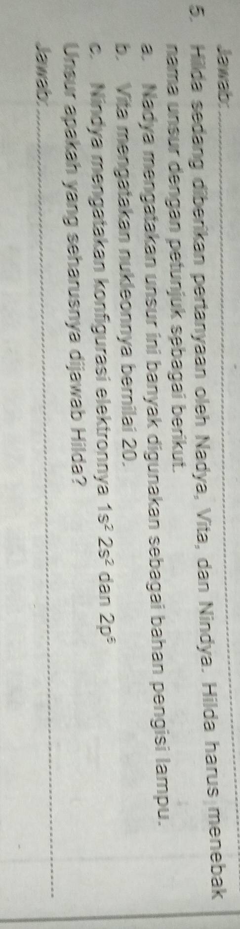 Jawab:_ 
5. Hillda sedang diberikan pertanyaan oleh Nadya, Vita, dan Nindya. Hilda harus menebak 
nama unsur dengan petunjuk sębagai berikut. 
a. Nadya mengatakan unsur ini banyak digunakan sebagai bahan pengisi lampu. 
b. Vita mengatakan nukleonnya bemilai 20. 
c. Nindya mengatakan konfigurasi elektronnya 1s^22s^2dan2p^6
_ 
Unsur apakah yang seharusnya dijawab Hilda? 
Jawab: