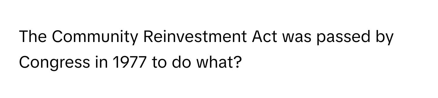 The Community Reinvestment Act was passed by Congress in 1977 to do what?