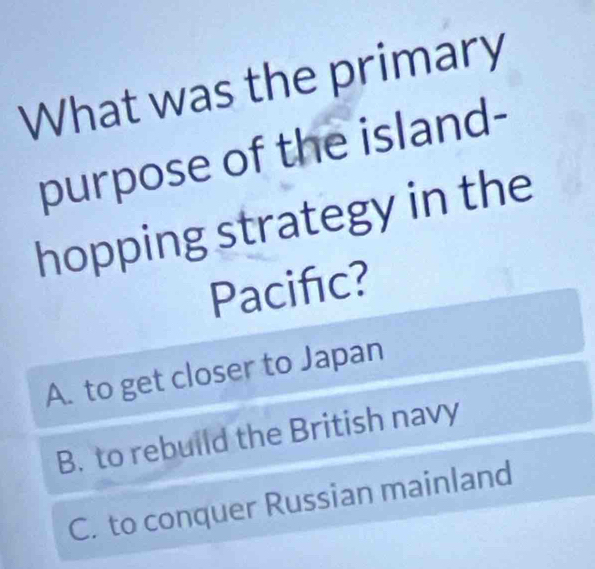 What was the primary
purpose of the island-
hopping strategy in the
Pacifıc?
A. to get closer to Japan
B. to rebuild the British navy
C. to conquer Russian mainland