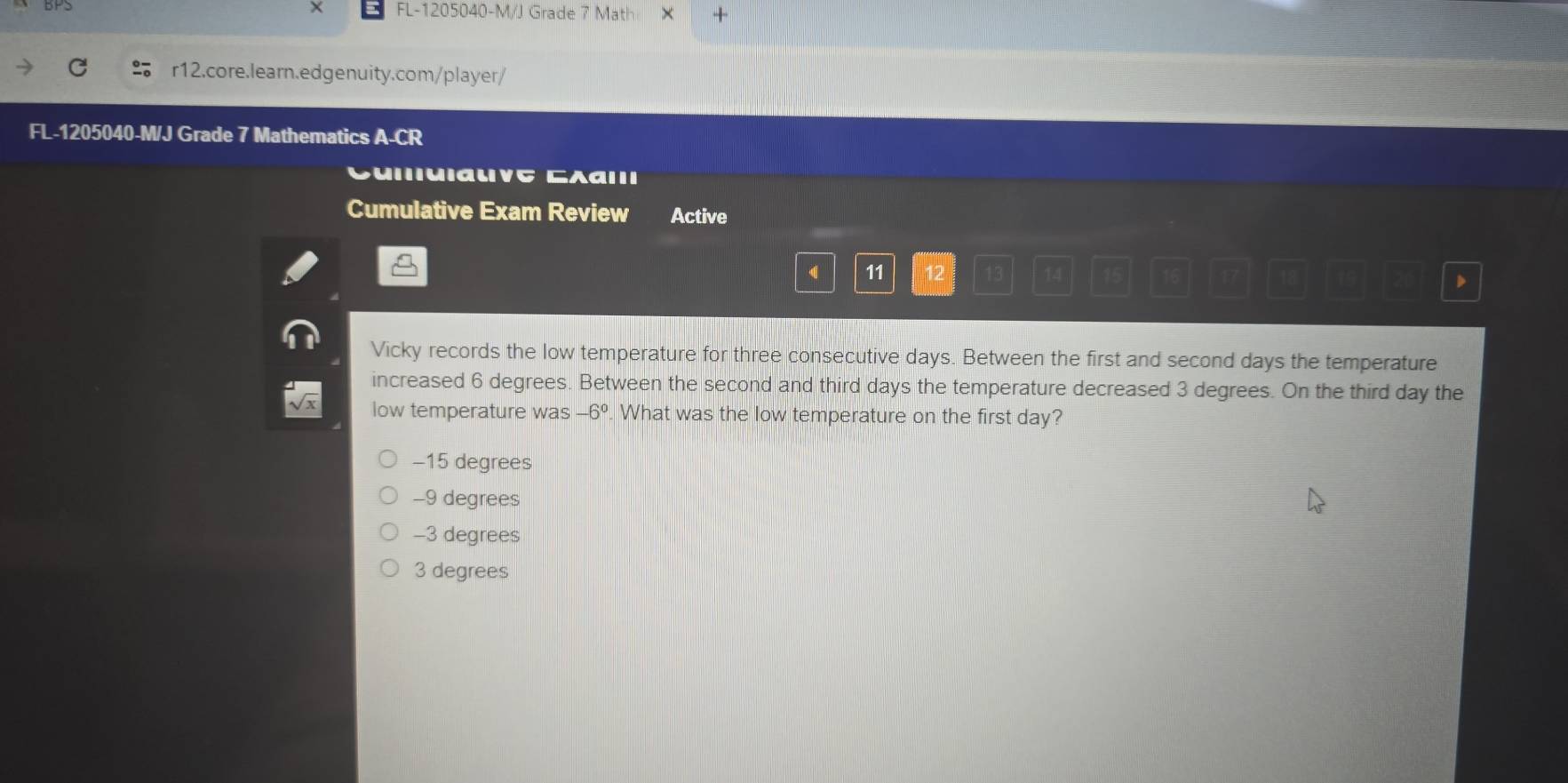 × FL-1205040-M/J Grade 7 Math × +
r12.core.learn.edgenuity.com/player/
FL-1205040-M/J Grade 7 Mathematics A-CR
μιιuiaιvς Grαιıı
Cumulative Exam Review Active
11 12
、
Vicky records the low temperature for three consecutive days. Between the first and second days the temperature
increased 6 degrees. Between the second and third days the temperature decreased 3 degrees. On the third day the
low temperature was -6°. What was the low temperature on the first day?
−15 degrees
-9 degrees
-3 degrees
3 degrees