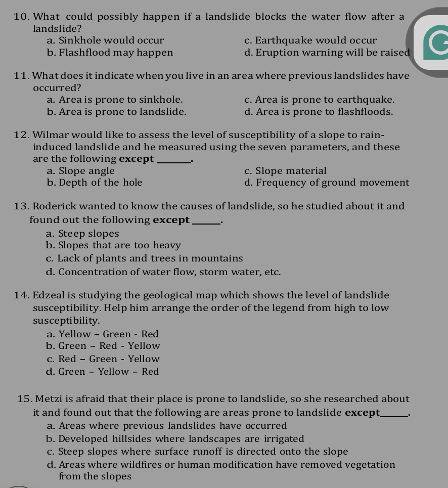 What could possibly happen if a landslide blocks the water flow after a
landslide?
a. Sinkhole would occur c. Earthquake would occur
b. Flashflood may happen d. Eruption warning will be raised
11. What does it indicate when you live in an area where previous landslides have
occurred?
a. Area is prone to sinkhole. c. Area is prone to earthquake.
b. Area is prone to landslide. d. Area is prone to flashfloods.
12. Wilmar would like to assess the level of susceptibility of a slope to rain-
induced landslide and he measured using the seven parameters, and these
are the following except _、*
a. Slope angle c. Slope material
b. Depth of the hole d. Frequency of ground movement
13. Roderick wanted to know the causes of landslide, so he studied about it and
found out the following except _..
a. Steep slopes
b. Slopes that are too heavy
c. Lack of plants and trees in mountains
d. Concentration of water flow, storm water, etc.
14. Edzeal is studying the geological map which shows the level of landslide
susceptibility. Help him arrange the order of the legend from high to low
susceptibility.
a. Yellow - Green - Red
b. Green - Red - Yellow
c. Red - Green - Yellow
d. Green - Yellow - Red
15. Metzi is afraid that their place is prone to landslide, so she researched about
it and found out that the following are areas prone to landslide except._ .
a. Areas where previous landslides have occurred
b. Developed hillsides where landscapes are irrigated
c. Steep slopes where surface runoff is directed onto the slope
d. Areas where wildfires or human modification have removed vegetation
from the slopes