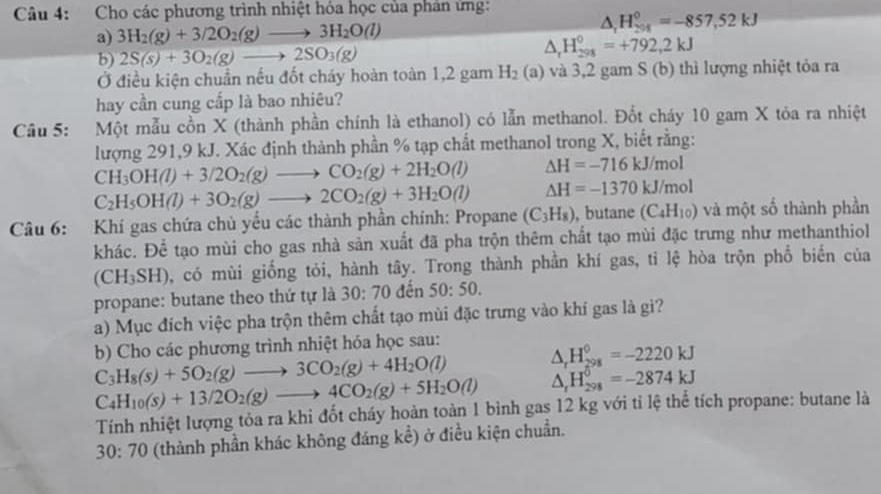 Cho các phương trình nhiệt hóa học của phản ứng:
a) 3H_2(g)+3/2O_2(g)to 3H_2O(l)
△ _1H_(201)^0=-857,52kJ
b) 2S(s)+3O_2(g)to 2SO_3(g)
△ _rH_(298)^0=+792,2kJ
Ở điều kiện chuẩn nếu đốt cháy hoàn toàn 1,2 gam H_2(a) và 3,2 gam S (b) thì lượng nhiệt tỏa ra
hay cần cung cấp là bao nhiêu?
Câu 5: Một mẫu cồn X (thành phần chính là ethanol) có lẫn methanol. Đốt cháy 10 gam X tỏa ra nhiệt
lượng 291,9 kJ. Xác định thành phần % tạp chất methanol trong X, biết rằng:
CH_3OH(l)+3/2O_2(g)to CO_2(g)+2H_2O(l) △ H=-716kJ/mol
C_2H_5OH(l)+3O_2(g)to 2CO_2(g)+3H_2O(l) △ H=-1370kJ/mol
Câu 6: Khí gas chứa chủ yếu các thành phần chính: Propane (C_3H_8) , butane (C_4H_10) và một số thành phần
khác. Để tạo mùi cho gas nhà sản xuất đã pha trộn thêm chất tạo mùi đặc trưng như methanthiol
(CH_3SH) 0, có mùi giống tỏi, hành tây. Trong thành phần khí gas, ti lệ hòa trộn phổ biến của
propane: butane theo thứ tự là 30:70 đến 50:50.
a) Mục đích việc pha trộn thêm chất tạo mùi đặc trưng vào khí gas là gì?
b) Cho các phương trình nhiệt hóa học sau:
C_3H_8(s)+5O_2(g)to 3CO_2(g)+4H_2O(l) △ _rH_(298)^0=-2220kJ
C_4H_10(s)+13/2O_2(g)to 4CO_2(g)+5H_2O(l) △ _rH_(298)^0=-2874kJ
Tính nhiệt lượng tỏa ra khi đốt cháy hoàn toàn 1 bình gas 12 kg với tỉ lệ thể tích propane: butane là
30:70 (thành phần khác không đáng kể) ở điều kiện chuẩn.