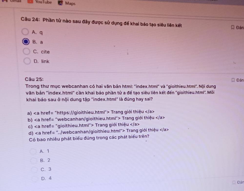 Gmail YouTube Maps
Câu 24: Phần tử nào sau đây được sử dụng đế khai báo tạo siêu liên kết
Đán
A.q
B.a
C. cite
D. link
Câu 25: Đán
Trong thư mục webcanhan có hai văn bản html: "index.html" và "gioithieu.html". Nội dung
văn bản "index.html" cần khai báo phần tử a đế tạo siêu liên kết đến "gioithieu.html". Mỗi
khai báo sau ở nội dung tập “index.html” là đúng hay sai?
a) “https://gioithieu.html”> Trang giới thiệu
b) “webcanhan/gioithieu.html"> Trang giới thiệu
c) “gioithieu.html”> Trang giới thiệu
d) "../webcanhan/gioithieu.html"> Trang giới thiệu
Có bao nhiêu phát biểu đúng trong các phát biểu trên?
A. 1
B. 2
C. 3
D. 4
Đân