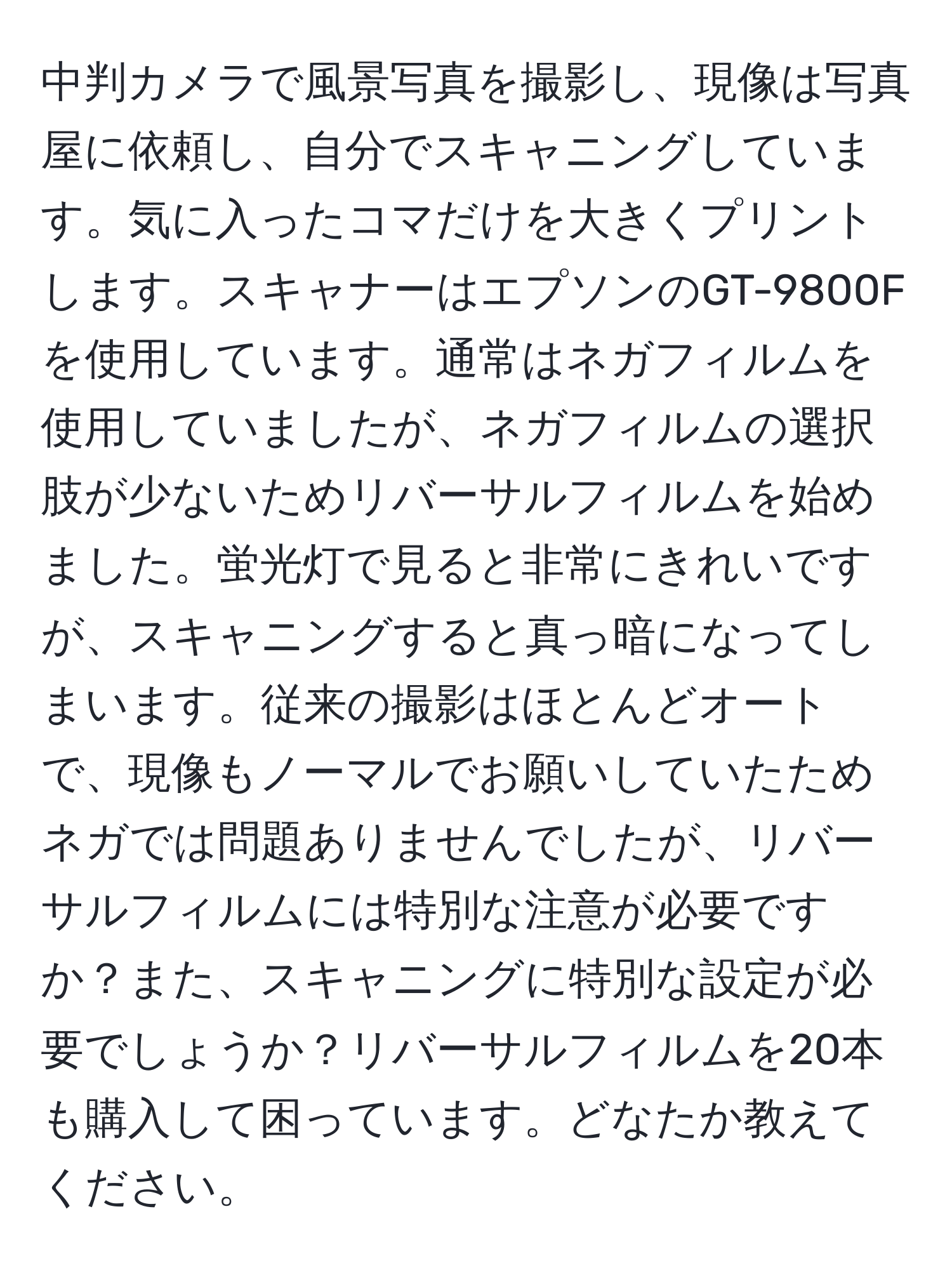 中判カメラで風景写真を撮影し、現像は写真屋に依頼し、自分でスキャニングしています。気に入ったコマだけを大きくプリントします。スキャナーはエプソンのGT-9800Fを使用しています。通常はネガフィルムを使用していましたが、ネガフィルムの選択肢が少ないためリバーサルフィルムを始めました。蛍光灯で見ると非常にきれいですが、スキャニングすると真っ暗になってしまいます。従来の撮影はほとんどオートで、現像もノーマルでお願いしていたためネガでは問題ありませんでしたが、リバーサルフィルムには特別な注意が必要ですか？また、スキャニングに特別な設定が必要でしょうか？リバーサルフィルムを20本も購入して困っています。どなたか教えてください。