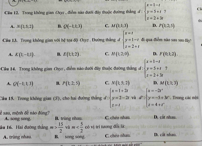 v(4,2,-1) D. Y(4,3)
^□ 
Câu 12. Trong không gian Oxyz , điểm nào dưới đây thuộc đường thẳng d : beginarrayl x=1-t y=5+t z=2+3tendarray.
Câ
th
A. N(1;5;2) B. Q(-1;1;3) C. M(1;1;3) D. P(1;2;5)
Câu 13. Trong không gian với hệ tọa độ Oxyz . Đường thẳng đ beginarrayl x=t y=1-t z=2+tendarray. di qua điểm nào sau sau đây?
A. K(1;-1;1). B. E(1;1;2). C. H(1;2;0). D. F(0;1;2).
Câu 14. Trong không gian Oxyz , điểm nào dưới đây thuộc đường thẳng d : :beginarrayl x=1-t y=5+t z=2+3tendarray. ?
A. Q(-1;1;3) B. P(1;2;5) C. N(1;5;2) D. M(1;1;3)
Câu 15. Trong không gian (S), cho hai đường thẳng đ: :beginarrayl x=1+2t y=2-2t z=tendarray. và d':beginarrayl x=-2t' y=-5+3t' z=4+t'endarray..  Trong các mện
ề sau, mệnh đề nào đúng?
A. song song. B. trùng nhau. C. chéo nhau. D. cắt nhau.
ầu 16. Hai đường thẳng m> 15/2  và m có vị trí tương đối là:
A. trùng nhau. B. song song. C. chéo nhau. D. cắt nhau.
Miệt mài tất giải''