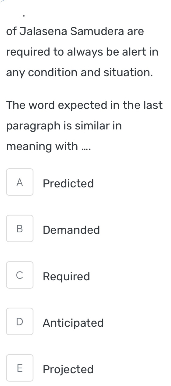 of Jalasena Samudera are
required to always be alert in
any condition and situation.
The word expected in the last
paragraph is similar in
meaning with ....
A Predicted
B Demanded
C Required
D Anticipated
E Projected