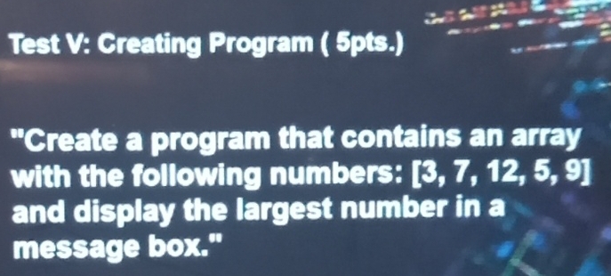 Test V: Creating Program ( 5pts.) 
"Create a program that contains an array 
with the following numbers: [3,7,12,5,9]
and display the largest number in a 
message box."