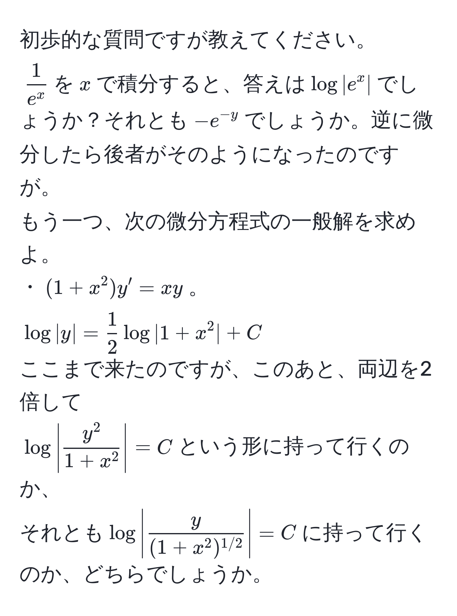 初歩的な質問ですが教えてください。  
$frac1e^x$を$x$で積分すると、答えは$log|e^(x|$でしょうか？それとも$-e^-y)$でしょうか。逆に微分したら後者がそのようになったのですが。  
もう一つ、次の微分方程式の一般解を求めよ。  
・$(1+x^(2)y'=xy$。  
$log|y|=frac1)2log|1+x^(2|+C$  
ここまで来たのですが、このあと、両辺を2倍して  
$log|fracy^2)1+x^2|=C$という形に持って行くのか、  
それとも$log|fracy(1+x^(2)^1/2)|=C$に持って行くのか、どちらでしょうか。