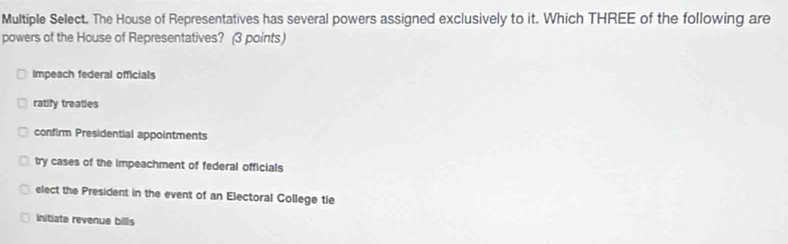 Multiple Select. The House of Representatives has several powers assigned exclusively to it. Which THREE of the following are
powers of the House of Representatives? (3 points)
Impeach federal officials
ratify treaties
confirm Presidential appointments
try cases of the impeachment of federal officials
elect the President in the event of an Electoral College tie
initiate revenue bills